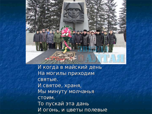 И когда в майский день   На могилы приходим святые.   И святое, храня,   Мы минуту молчанья стоим.   То пускай эта дань   И огонь, и цветы полевые   Будут памятью светлой   Будут скромной наградой и им!    