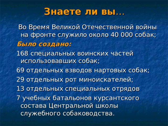 Знаете ли вы …  Во Время Великой Отечественной войны на фронте служило около 40 000 собак;  Было создано:  168 специальных воинских частей использовавших собак;  69 отдельных взводов нартовых собак;  29 отдельных рот миноискателей;  13 отдельных специальных отрядов  7 учебных батальонов курсантского состава Центральной школы служебного собаководства. 