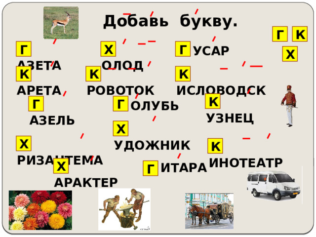 Добавь букву. Г К … ОЛОД Г … АЗЕТА Х … УСАР Г Х … ИСЛОВОДСК К К К … АРЕТА … РОВОТОК … УЗНЕЦ К Г … АЗЕЛЬ Г … ОЛУБЬ Х … УДОЖНИК … РИЗАНТЕМА Х … ИНОТЕАТР К … АРАКТЕР … ИТАРА Х Г 