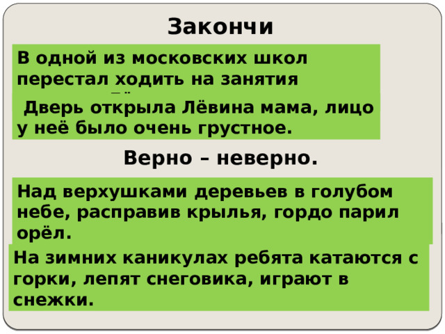 Закончи предложение. В одной из московских школ перестал ходить на занятия мальчик Лёва. В одной из московских школ …….  Дверь открыла Лёвина мама, лицо у неё было очень грустное. Дверь открыла Лёвина мама, …… Верно – неверно. Над верхушками дерево в голубом небо, расправив крылья, гордо парили орёл. Над верхушками деревьев в голубом небе, расправив крылья, гордо парил орёл. На зимних каникулы ребята катают с горки, лепят снеговик, играет в снежки. На зимних каникулах ребята катаются с горки, лепят снеговика, играют в снежки. 