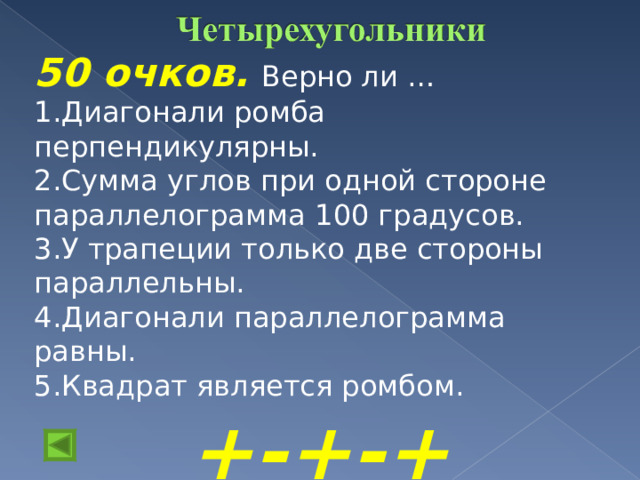 50 очков.  Верно ли … Диагонали ромба перпендикулярны. Сумма углов при одной стороне параллелограмма 100 градусов. У трапеции только две стороны параллельны. Диагонали параллелограмма равны. Квадрат является ромбом. +-+-+  