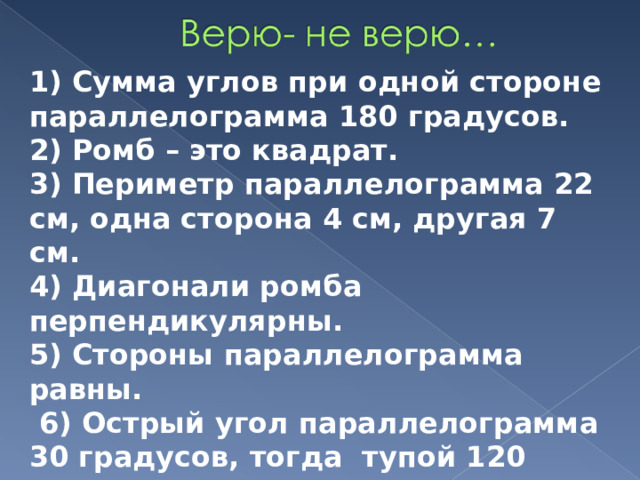 1) Сумма углов при одной стороне параллелограмма 180 градусов. 2) Ромб – это квадрат. 3) Периметр параллелограмма 22 см, одна сторона 4 см, другая 7 см. 4) Диагонали ромба перпендикулярны. 5) Стороны параллелограмма равны.  6) Острый угол параллелограмма 30 градусов, тогда тупой 120 градусов? 7) Параллелограмм – это пятиугольник. 8) У трапеции только две стороны параллельны. 