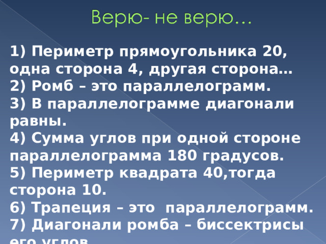 1) Периметр прямоугольника 20, одна сторона 4, другая сторона… 2) Ромб – это параллелограмм. 3) В параллелограмме диагонали равны. 4) Сумма углов при одной стороне параллелограмма 180 градусов. 5) Периметр квадрата 40,тогда сторона 10. 6) Трапеция – это параллелограмм. 7) Диагонали ромба – биссектрисы его углов. 8) Диагонали квадрата равны. 