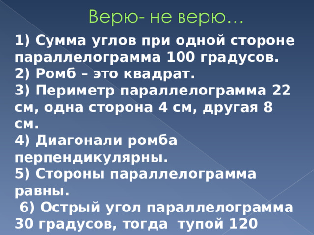 1) Сумма углов при одной стороне параллелограмма 100 градусов. 2) Ромб – это квадрат. 3) Периметр параллелограмма 22 см, одна сторона 4 см, другая 8 см. 4) Диагонали ромба перпендикулярны. 5) Стороны параллелограмма равны.  6) Острый угол параллелограмма 30 градусов, тогда тупой 120 градусов? 7) Параллелограмм – это пятиугольник. 8) У трапеции только две стороны параллельны. 