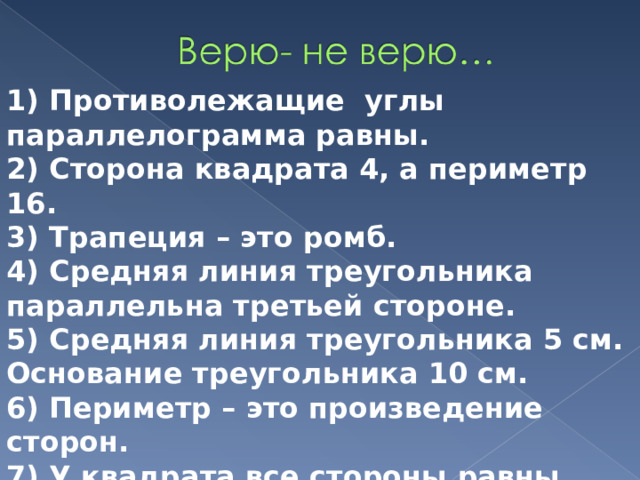 1) Противолежащие углы параллелограмма равны. 2) Сторона квадрата 4, а периметр 16. 3) Трапеция – это ромб. 4) Средняя линия треугольника параллельна третьей стороне. 5) Средняя линия треугольника 5 см. Основание треугольника 10 см. 6) Периметр – это произведение сторон. 7) У квадрата все стороны равны. 8)Диагонали параллелограмма равны. 