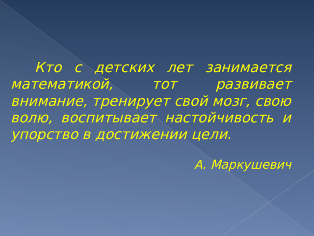    Кто с детских лет занимается математикой, тот развивает внимание, тренирует свой мозг, свою волю, воспитывает настойчивость и упорство в достижении цели. А. Маркушевич  