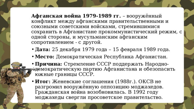 Афганская война 1979-1989 гг.  – вооружённый конфликт между афганскими правительственными и союзными советскими войсками, стремившимися сохранить в Афганистане прокоммунистический режим, с одной стороны, и мусульманским афганским сопротивлением - с другой. Дата: 25 декабря 1979 года – 15 февраля 1989 года. Место: Демократическая Республика Афганистан. Причина: Стремление СССР поддержать Народно-демократическую партию Афганистана и обезопасить южные границы СССР. Итог: Женевские соглашения (1988г.). ОКСВ не разгромил вооружённую оппозицию моджахедов. Гражданская война возобновилась. В 1992 году моджахеды свергли просоветское правительство. 