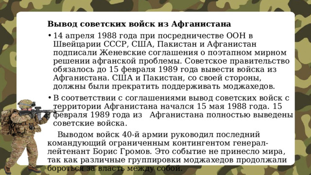Вывод советских войск из Афганистана 14 апреля 1988 года при посредничестве ООН в Швейцарии СССР, США, Пакистан и Афганистан подписали Женевские соглашения о поэтапном мирном решении афганской проблемы. Советское правительство обязалось до 15 февраля 1989 года вывести войска из Афганистана. США и Пакистан, со своей стороны, должны были прекратить поддерживать моджахедов. В соответствии с соглашениями вывод советских войск с территории Афганистана начался 15 мая 1988 года. 15 февраля 1989 года из Афганистана полностью выведены советские войска.  Выводом войск 40-й армии руководил последний командующий ограниченным контингентом генерал-лейтенант Борис Громов. Это событие не принесло мира, так как различные группировки моджахедов продолжали бороться за власть между собой. 