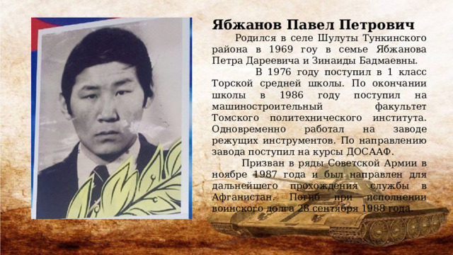 Ябжанов Павел Петрович  Родился в селе Шулуты Тункинского района в 1969 гоу в семье Ябжанова Петра Дареевича и Зинаиды Бадмаевны.  В 1976 году поступил в 1 класс Торской средней школы. По окончании школы в 1986 году поступил на машиностроительный факультет Томского политехнического института. Одновременно работал на заводе режущих инструментов. По направлению завода поступил на курсы ДОСААФ.  Призван в ряды Советской Армии в ноябре 1987 года и был направлен для дальнейшего прохождения службы в Афганистан. Погиб при исполнении воинского долга 28 сентября 1988 года. 