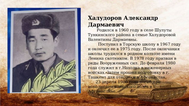Халудоров Александр Дармаевич  Родился в 1960 году в селе Шулуты Тункинского района в семье Халудоровой Валентины Дармаевны.  Поступил в Торскую школу в 1967 году и окончил ее в 1975 году. После окончания школы трудился в родном колхозе имени Ленина скотником. В 1978 году призван в ряды Вооруженных сил. До февраля 1980 года служил в г.Находка в инженерных войсках. Затем прошел подготовку в г. Ташкент для отправки в Афганистан.  23 апреля 1980 года погиб при исполнении воинского долга в Афганистане. 
