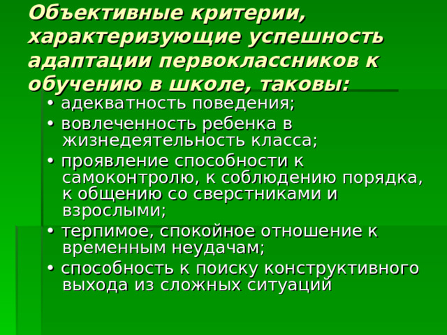 Объективные критерии, характеризующие успешность адаптации первоклассников к обучению в школе, таковы: • адекватность поведения; • вовлеченность ребенка в жизнедеятельность класса; • проявление способности к самоконтролю, к соблюдению порядка, к общению со сверстниками и взрослыми;  • терпимое, спокойное отношение к временным неудачам; • способность к поиску конструктивного выхода из сложных ситуаций 