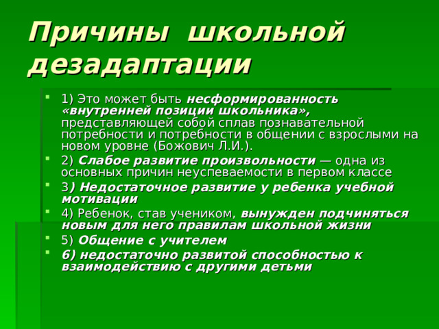 Причины школьной дезадаптации 1) Это может быть несформированность «внутренней позиции школьника», представляющей собой сплав познавательной потребности и потребности в общении с взрослыми на новом уровне (Божович Л.И.). 2) Слабое развитие произвольности — одна из основных причин неуспеваемости в первом классе 3 ) Недостаточное развитие у ребенка учебной мотивации  4) Ребенок, став учеником, вынужден подчиняться новым для него правилам школьной жизни  5) Общение с учителем  6) недостаточно развитой способностью к взаимодействию с другими детьми  