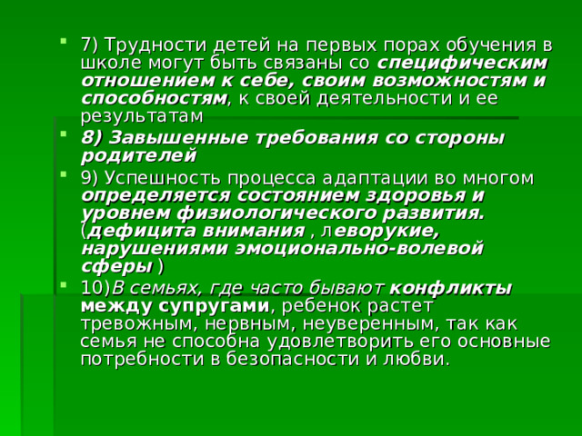 7) Трудности детей на первых порах обучения в школе могут быть связаны со специфическим отношением к себе, своим возможностям и способностям , к своей деятельности и ее результатам 8) Завышенные требования со стороны родителей  9) Успешность процесса адаптации во многом определяется состоянием здоровья и уровнем физиологического развития. ( дефицита внимания , л еворукие, нарушениями эмоционально-волевой сферы ) 10) В семьях, где часто бывают конфликты между супругами , ребенок растет тревожным, нервным, неуверенным, так как семья не способна удовлетворить его основные потребности в безопасности и любви. 