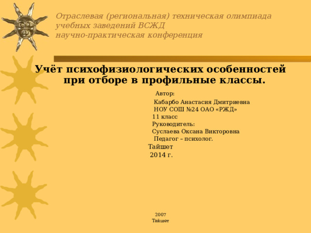 Отраслевая (региональная) техническая олимпиада  учебных заведений ВСЖД  научно-практическая конференция Учёт психофизиологических особенностей при отборе в профильные классы.    Автор:  Кабарбо Анастасия Дмитриевна  НОУ СОШ №24 ОАО «РЖД»  11 класс  Руководитель:   Суслаева Оксана Викторовна  Педагог – психолог. Тайшет  2014 г.       2007 Тайшет 