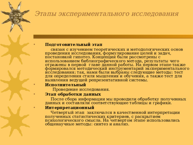 Этапы экспериментального исследования Подготовительный этап  связан с изучением теоретических и методологических основ проведения исследования, формулирование целей и задач, постановкой гипотез. Концепции были рассмотрены с использованием библиографического метода, результаты чего отражены в первой главе данной работы. На первом этапе также формировался методический инструментарий экспериментального исследования; так, нами были выбраны следующие методы: тест для определения стиля мышления и обучения, а также тест для выявления ведущей репрезентативной системы. Исполнительный  Проведение исследования. Этап обработки данных  После сбора информации мы проводили обработку полученных данных и составляли соответствующие таблицы и графики. Интерпретационный  Четвертый этап заключался в качественной интерпретации полученных статистических критериев, с раскрытием психологического смысла. На четвертом этапе использовались общенаучные методы: синтез и анализ. 