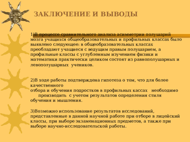 ЗАКЛЮЧЕНИЕ И ВЫВОДЫ 1)В процессе сравнительного анализа асимметрии полушарий мозга учащихся общеобразовательных и профильных классах было выявлено следующее: в общеобразовательных классах преобладают учащиеся с ведущим правым полушарием, а профильные классы с углубленным изучением физики и математики практически целиком состоят из равнополушарных и левополушарных учеников.  2)В ходе работы подтверждена гипотеза о том, что для более качественного отбора и обучения подростков в профильных кассах необходимо производить с учетом результатов определения стиля обучения и мышления. 3)Возможно использование результатов исследований, представленные в данной научной работе при отборе в лицейский классы, при выборе экзаменационных предметов, а также при выборе научно-исследовательской работы.   