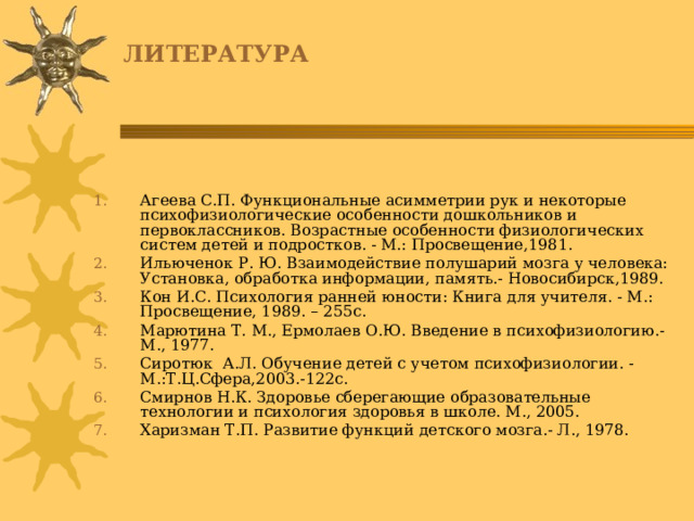 ЛИТЕРАТУРА Агеева С.П. Функциональные асимметрии рук и некоторые психофизиологические особенности дошкольников и первоклассников. Возрастные особенности физиологических систем детей и подростков. - М.: Просвещение,1981. Ильюченок Р. Ю. Взаимодействие полушарий мозга у человека: Установка, обработка информации, память.- Новосибирск,1989. Кон И.С. Психология ранней юности: Книга для учителя. - М.: Просвещение, 1989. – 255с. Марютина Т. М., Ермолаев О.Ю. Введение в психофизиологию.- М., 1977. Сиротюк А.Л. Обучение детей с учетом психофизиологии. - М.:Т.Ц.Сфера,2003.-122с. Смирнов Н.К. Здоровье сберегающие образовательные технологии и психология здоровья в школе. М., 2005. Харизман Т.П. Развитие функций детского мозга.- Л., 1978. 