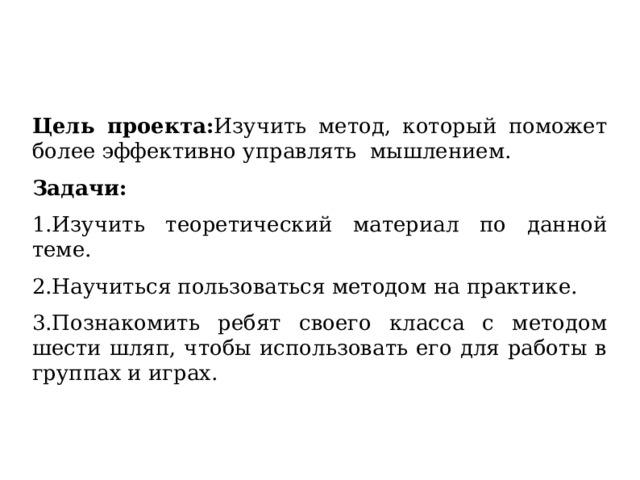 Цель проекта: Изучить метод, который поможет более эффективно управлять мышлением. Задачи: 1.Изучить теоретический материал по данной теме. 2.Научиться пользоваться методом на практике. 3.Познакомить ребят своего класса с методом шести шляп, чтобы использовать его для работы в группах и играх.  