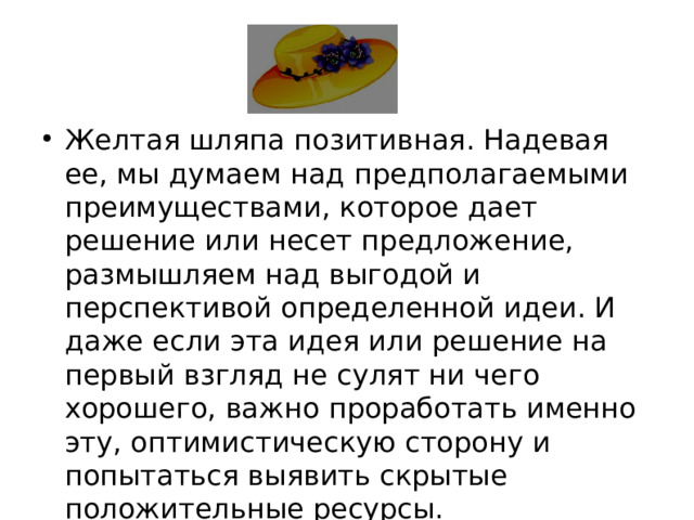 Желтая шляпа позитивная. Надевая ее, мы думаем над предполагаемыми преимуществами, которое дает решение или несет предложение, размышляем над выгодой и перспективой определенной идеи. И даже если эта идея или решение на первый взгляд не сулят ни чего хорошего, важно проработать именно эту, оптимистическую сторону и попытаться выявить скрытые положительные ресурсы.  