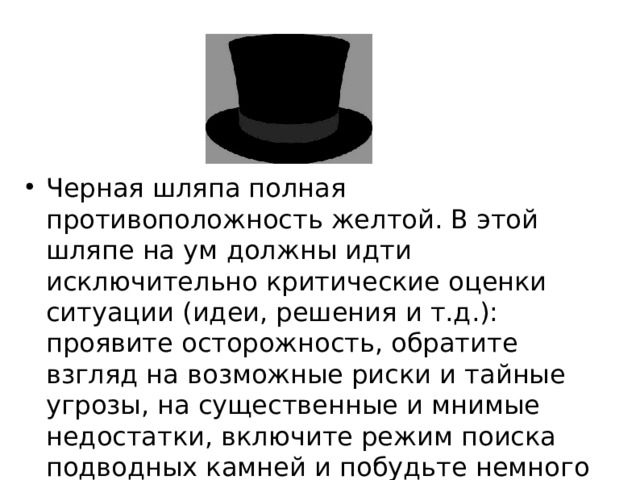 Черная шляпа полная противоположность желтой. В этой шляпе на ум должны идти исключительно критические оценки ситуации (идеи, решения и т.д.): проявите осторожность, обратите взгляд на возможные риски и тайные угрозы, на существенные и мнимые недостатки, включите режим поиска подводных камней и побудьте немного пессимистом.  