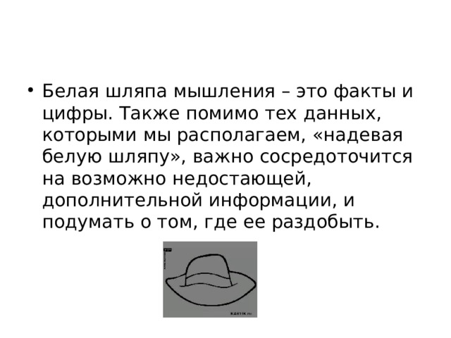 Белая шляпа мышления – это факты и цифры. Также помимо тех данных, которыми мы располагаем, «надевая белую шляпу», важно сосредоточится на возможно недостающей, дополнительной информации, и подумать о том, где ее раздобыть.  