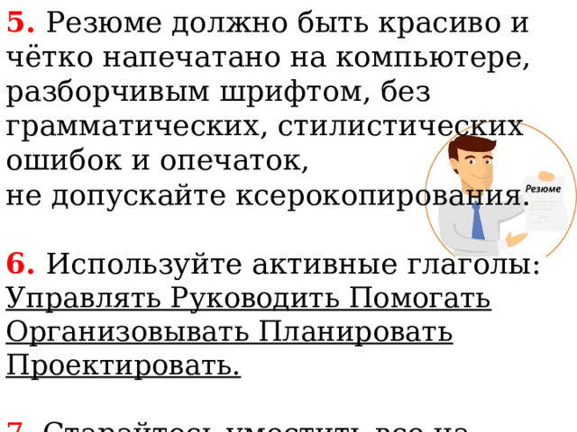 5. Резюме должно быть красиво и чётко напечатано на компьютере, разборчивым шрифтом, без грамматических, стилистических ошибок и опечаток, не допускайте ксерокопирования. 6. Используйте активные глаголы:  Управлять Руководить Помогать Организовывать Планировать Проектировать. 7. Старайтесь уместить все на одном листе (1-1.5 страницы). 