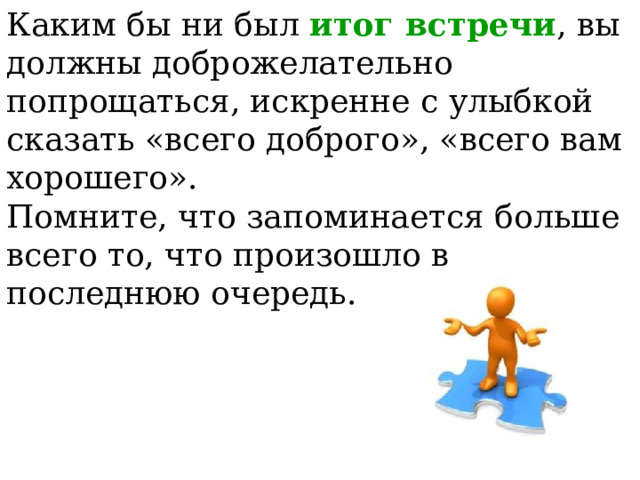 Каким бы ни был итог встречи , вы должны доброжелательно попрощаться, искренне с улыбкой сказать «всего доброго», «всего вам хорошего». Помните, что запоминается больше всего то, что произошло в последнюю очередь.  