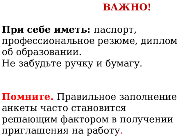 ВАЖНО! При себе иметь: паспорт, профессиональное резюме, диплом об образовании. Не забудьте ручку и бумагу. Помните. Правильное заполнение анкеты часто становится решающим фактором в получении приглашения на работу .  