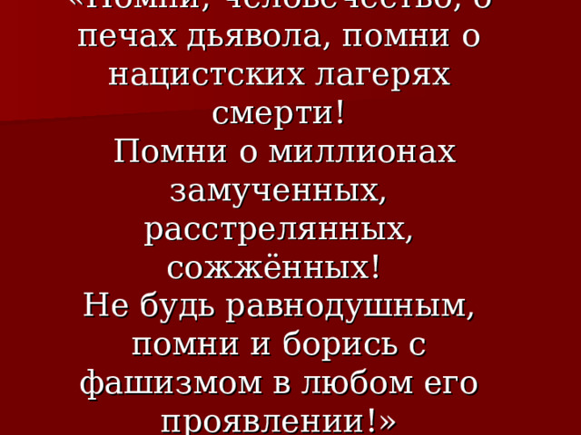 «Помни, человечество, о печах дьявола, помни о нацистских лагерях смерти!  Помни о миллионах замученных, расстрелянных, сожжённых!  Не будь равнодушным, помни и борись с фашизмом в любом его проявлении!» 