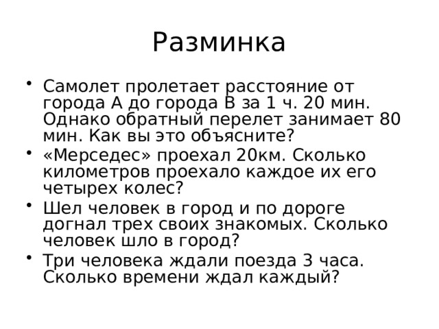 Разминка Самолет пролетает расстояние от города А до города В за 1 ч. 20 мин. Однако обратный перелет занимает 80 мин. Как вы это объясните? «Мерседес» проехал 20км. Сколько километров проехало каждое их его четырех колес? Шел человек в город и по дороге догнал трех своих знакомых. Сколько человек шло в город? Три человека ждали поезда 3 часа. Сколько времени ждал каждый? 