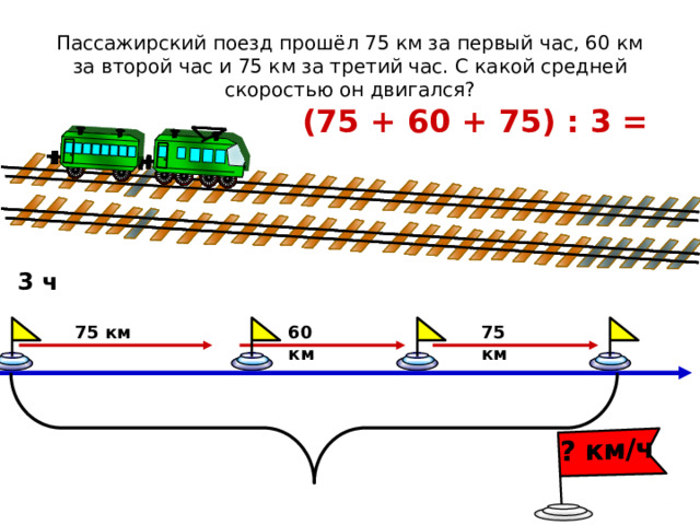 ? км/ч Пассажирский поезд прошёл 75 км за первый час, 60 км за второй час и 75 км за третий час. С какой средней скоростью он двигался? (75 + 60 + 75) : 3 = 3 ч 60 км 75 км 75 км 