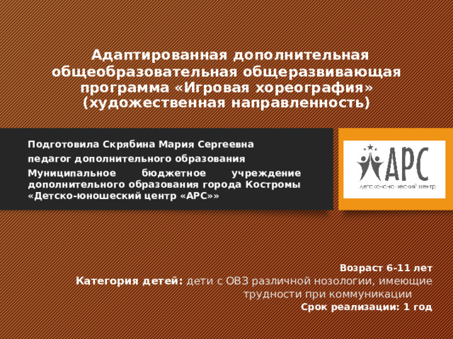    Адаптированная дополнительная общеобразовательная общеразвивающая программа «Игровая хореография»  (художественная направленность) Подготовила Скрябина Мария Сергеевна педагог дополнительного образования Муниципальное бюджетное учреждение дополнительного образования города Костромы «Детско-юношеский центр «АРС»» Возраст 6-11 лет Категория детей:  дети с ОВЗ различной нозологии, имеющие трудности при коммуникации   Срок реализации: 1 год 