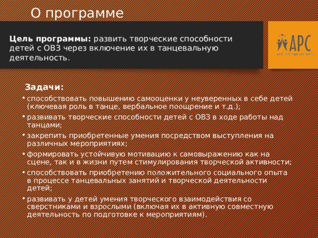  О программе  Цель программы: развить творческие способности детей с ОВЗ через включение их в танцевальную деятельность.  Задачи: способствовать повышению самооценки у неуверенных в себе детей (ключевая роль в танце, вербальное поощрение и т.д.); развивать творческие способности детей с ОВЗ в ходе работы над танцами; закрепить приобретенные умения посредством выступления на различных мероприятиях; формировать устойчивую мотивацию к самовыражению как на сцене, так и в жизни путем стимулирования творческой активности; способствовать приобретению положительного социального опыта в процессе танцевальных занятий и творческой деятельности детей; развивать у детей умения творческого взаимодействия со сверстниками и взрослыми (включая их в активную совместную деятельность по подготовке к мероприятиям). 
