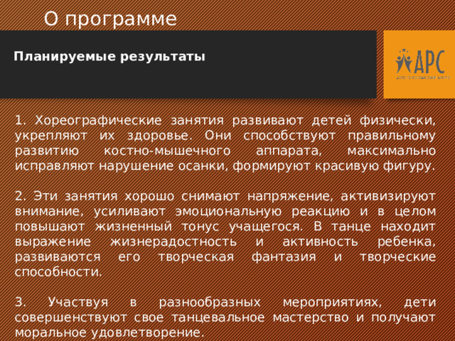  О программе  Планируемые результаты 1. Хореографические занятия развивают детей физически, укрепляют их здоровье. Они способствуют правильному развитию костно-мышечного аппарата, максимально исправляют нарушение осанки, формируют красивую фигуру. 2. Эти занятия хорошо снимают напряжение, активизируют внимание, усиливают эмоциональную реакцию и в целом повышают жизненный тонус учащегося. В танце находит выражение жизнерадостность и активность ребенка, развиваются его творческая фантазия и творческие способности. 3. Участвуя в разнообразных мероприятиях, дети совершенствуют свое танцевальное мастерство и получают моральное удовлетворение.  
