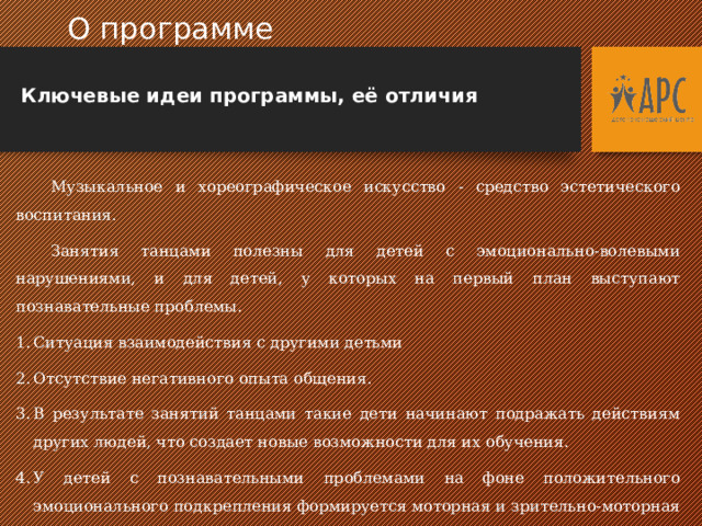  О программе  Ключевые идеи программы, её отличия  Музыкальное и хореографическое искусство - средство эстетического воспитания.  Занятия танцами полезны для детей с эмоционально-волевыми нарушениями, и для детей, у которых на первый план выступают познавательные проблемы. Ситуация взаимодействия с другими детьми Отсутствие негативного опыта общения. В результате занятий танцами такие дети начинают подражать действиям других людей, что создает новые возможности для их обучения. У детей с познавательными проблемами на фоне положительного эмоционального подкрепления формируется моторная и зрительно-моторная координация, развиваются пространственные представления, двигательная память, серийная организация действий.  