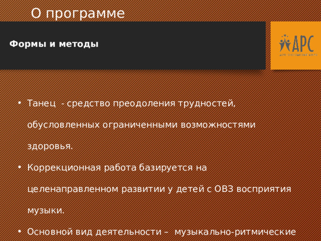  О программе  Формы и методы  Танец - средство преодоления трудностей, обусловленных ограниченными возможностями здоровья. Коррекционная работа базируется на целенаправленном развитии у детей с ОВЗ восприятия музыки. Основной вид деятельности – музыкально-ритмические движения. 