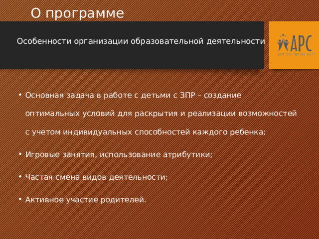  О программе  Особенности организации образовательной деятельности Основная задача в работе с детьми с ЗПР – создание оптимальных условий для раскрытия и реализации возможностей с учетом индивидуальных способностей каждого ребенка; Игровые занятия, использование атрибутики; Частая смена видов деятельности; Активное участие родителей.  