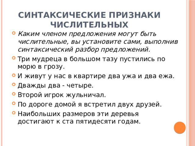 Синтаксические признаки числительных Каким членом предложения могут быть числительные, вы установите сами, выполнив синтаксический разбор предложений. Три мудреца в большом тазу пустились по морю в грозу.  И живут у нас в квартире два ужа и два ежа. Дважды два - четыре. Второй игрок жульничал. По дороге домой я встретил двух друзей. Наибольших размеров эти деревья достигают к ста пятидесяти годам. 