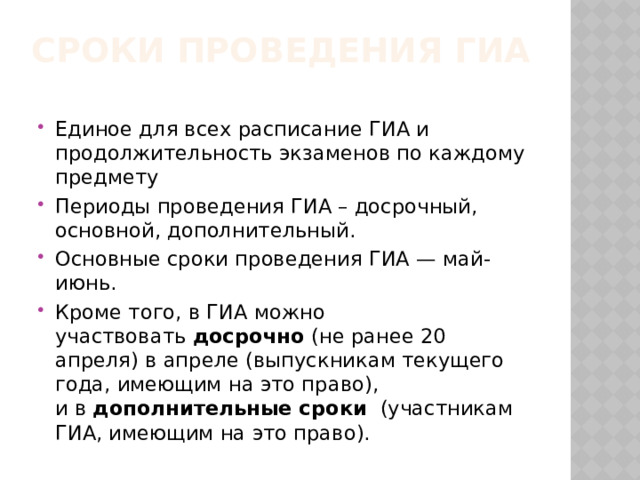 Сроки проведения ГИА Единое для всех расписание ГИА и продолжительность экзаменов по каждому предмету Периоды проведения ГИА – досрочный, основной, дополнительный. Основные сроки проведения ГИА — май-июнь. Кроме того, в ГИА можно участвовать  досрочно  (не ранее 20 апреля) в апреле (выпускникам текущего года, имеющим на это право), и в  дополнительные сроки   (участникам ГИА, имеющим на это право). 