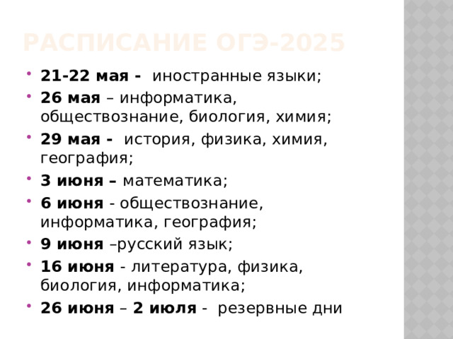 РАСПИСАНИЕ ОГЭ-2025 21-22 мая - иностранные языки; 26 мая – информатика, обществознание, биология, химия; 29 мая - история, физика, химия, география; 3 июня – математика; 6 июня - обществознание, информатика, география; 9 июня –русский язык; 16 июня - литература, физика, биология, информатика; 26 июня – 2 июля - резервные дни 