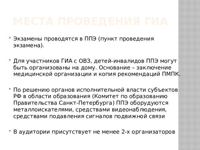 Места проведения гиа Экзамены проводятся в ППЭ (пункт проведения экзамена). Для участников ГИА с ОВЗ, детей-инвалидов ППЭ могут быть организованы на дому. Основание – заключение медицинской организации и копия рекомендаций ПМПК. По решению органов исполнительной власти субъектов РФ в области образования (Комитет по образованию Правительства Санкт-Петербурга) ППЭ оборудуются металлоискателями, средствами видеонаблюдения, средствами подавления сигналов подвижной связи В аудитории присутствует не менее 2-х организаторов   