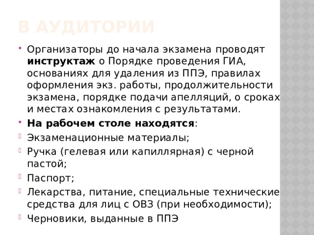 В аудитории Организаторы до начала экзамена проводят инструктаж о Порядке проведения ГИА, основаниях для удаления из ППЭ, правилах оформления экз. работы, продолжительности экзамена, порядке подачи апелляций, о сроках и местах ознакомления с результатами. На рабочем столе находятся : Экзаменационные материалы; Ручка (гелевая или капиллярная) с черной пастой; Паспорт; Лекарства, питание, специальные технические средства для лиц с ОВЗ (при необходимости); Черновики, выданные в ППЭ 