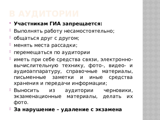 В аудитории Участникам ГИА запрещается: Выполнять работу несамостоятельно; общаться друг с другом; менять места рассадки; перемещаться по аудитории иметь при себе средства связи, электронно-вычислительную технику, фото-, видео- и аудиоаппаратуру, справочные материалы, письменные заметки и иные средства хранения и передачи информации; Выносить из аудитории черновики, экзаменационные материалы, делать их фото. За нарушение – удаление с экзамена 