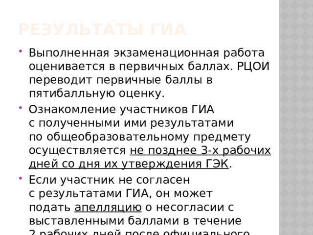 Результаты ГИА Выполненная экзаменационная работа оценивается в первичных баллах. РЦОИ переводит первичные баллы в пятибалльную оценку. Ознакомление участников ГИА с полученными ими результатами по общеобразовательному предмету осуществляется  не позднее 3-х рабочих дней со дня их утверждения ГЭК . Если участник не согласен с результатами ГИА, он может подать  апелляцию  о несогласии с выставленными баллами в течение 2 рабочих дней после официального объявления результатов. 