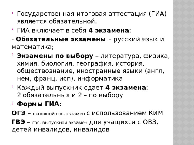 Государственная итоговая аттестация (ГИА) является обязательной. ГИА включает в себя 4 экзамена : - Обязательные экзамены – русский язык и математика; Экзамены по выбору – литература, физика, химия, биология, география, история, обществознание, иностранные языки (англ, нем, франц, исп), информатика Каждый выпускник сдает 4 экзамена : 2 обязательных и 2 – по выбору Формы ГИА : ОГЭ – основной гос. экзамен с использованием КИМ ГВЭ – гос. выпускной экзамен для учащихся с ОВЗ, детей-инвалидов, инвалидов 