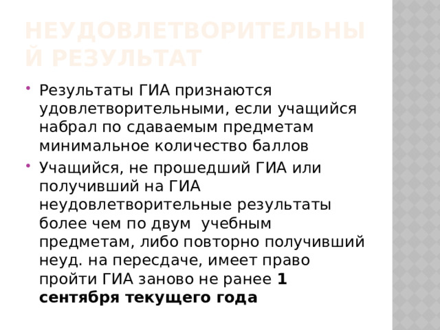 Неудовлетворительный результат Результаты ГИА признаются удовлетворительными, если учащийся набрал по сдаваемым предметам  минимальное количество баллов Учащийся, не прошедший ГИА или получивший на ГИА неудовлетворительные результаты более чем по двум учебным предметам, либо повторно получивший неуд. на пересдаче, имеет право пройти ГИА заново не ранее 1 сентября текущего года 