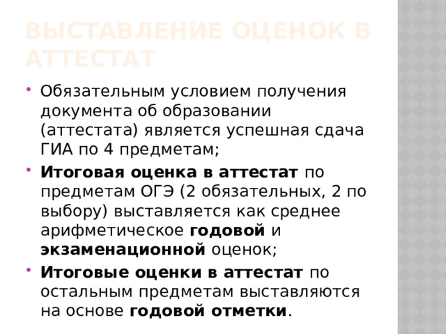 Выставление оценок в аттестат Обязательным условием получения документа об образовании (аттестата) является успешная сдача ГИА по 4 предметам; Итоговая оценка в аттестат по предметам ОГЭ (2 обязательных, 2 по выбору) выставляется как среднее арифметическое годовой и экзаменационной оценок; Итоговые оценки в аттестат по остальным предметам выставляются на основе годовой отметки . 