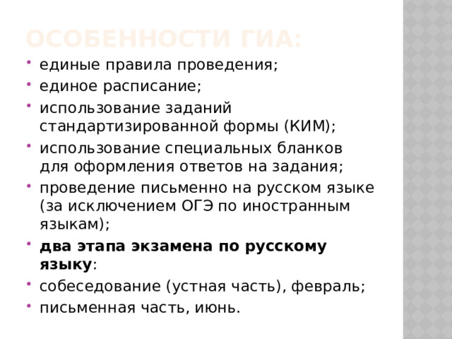 Особенности ГИА: единые правила проведения; единое расписание; использование заданий стандартизированной формы (КИМ); использование специальных бланков для оформления ответов на задания; проведение письменно на русском языке (за исключением ОГЭ по иностранным языкам); два этапа экзамена по русскому языку : собеседование (устная часть), февраль; письменная часть, июнь. 
