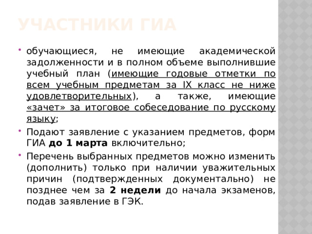 Участники ГИА обучающиеся, не имеющие академической задолженности и в полном объеме выполнившие учебный план ( имеющие годовые отметки по всем учебным предметам за IX класс не ниже удовлетворительных ), а также, имеющие «зачет» за итоговое собеседование по русскому языку ; Подают заявление с указанием предметов, форм ГИА до 1 марта включительно; Перечень выбранных предметов можно изменить (дополнить) только при наличии уважительных причин (подтвержденных документально) не позднее чем за 2 недели до начала экзаменов, подав заявление в ГЭК. 