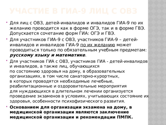 Участие в гиа-9 лиц с овз   Для лиц с ОВЗ, детей-инвалидов и инвалидов ГИА-9 по их желанию проводится как в форме ОГЭ, так и в форме ГВЭ. Допускается сочетание форм ГИА: ОГЭ и ГВЭ. Для участников ГИА-9 с ОВЗ, участников ГИА-9 – детей-инвалидов и инвалидов ГИА-9 по их желанию может проводиться только по обязательным учебным предметам: русскому языку и математике . Для участников ГИА с ОВЗ, участников ГИА - детей-инвалидов и инвалидов, а также лиц, обучающихся  по состоянию здоровья на дому, в образовательных организациях, в том числе санаторно-курортных,  в которых проводятся необходимые лечебные, реабилитационные и оздоровительные мероприятия  для нуждающихся в длительном лечении организуется проведение экзаменов в условиях, учитывающих состояние их здоровья, особенности психофизического развития. Основанием для организации экзамена на дому, в медицинской организации являются заключение медицинской организации и рекомендации ПМПК. 
